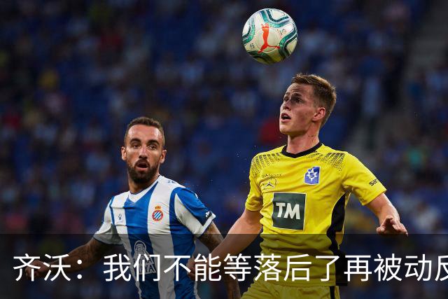 齐沃：我们不能等落后了再被动反应，必须从比赛一开始就主动出击